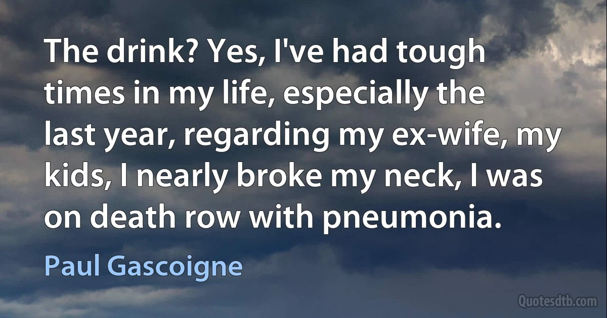 The drink? Yes, I've had tough times in my life, especially the last year, regarding my ex-wife, my kids, I nearly broke my neck, I was on death row with pneumonia. (Paul Gascoigne)