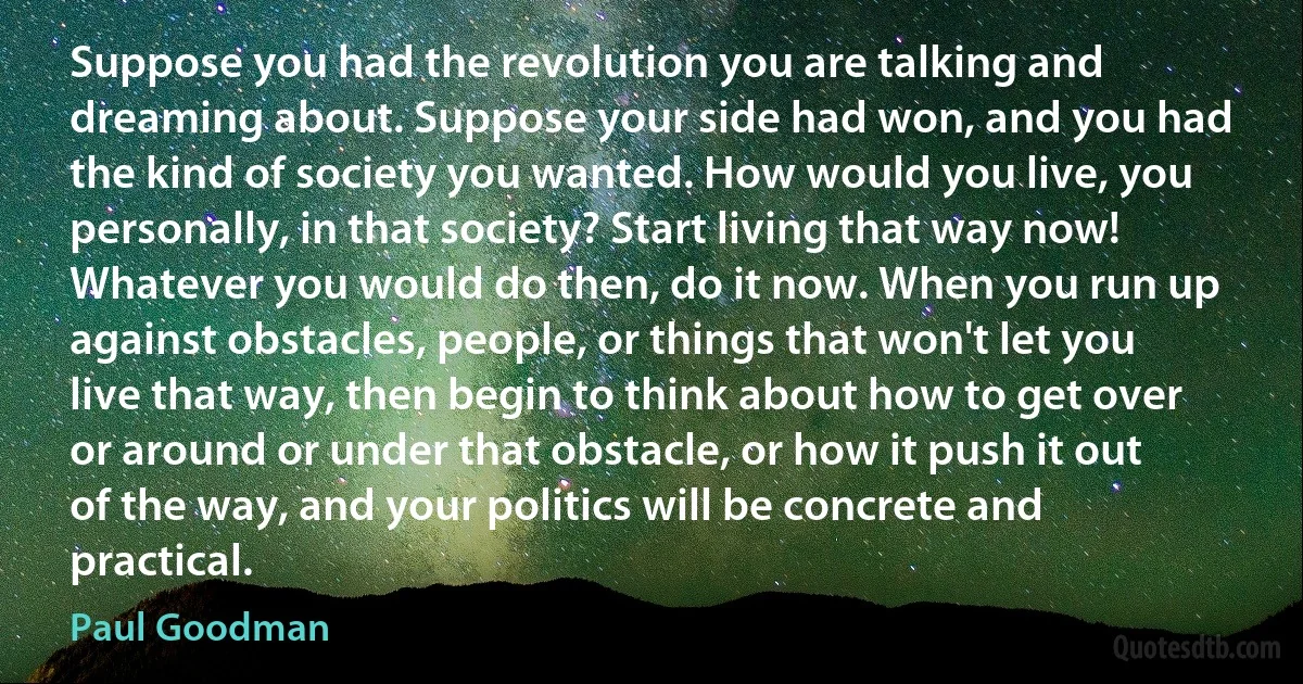 Suppose you had the revolution you are talking and dreaming about. Suppose your side had won, and you had the kind of society you wanted. How would you live, you personally, in that society? Start living that way now! Whatever you would do then, do it now. When you run up against obstacles, people, or things that won't let you live that way, then begin to think about how to get over or around or under that obstacle, or how it push it out of the way, and your politics will be concrete and practical. (Paul Goodman)