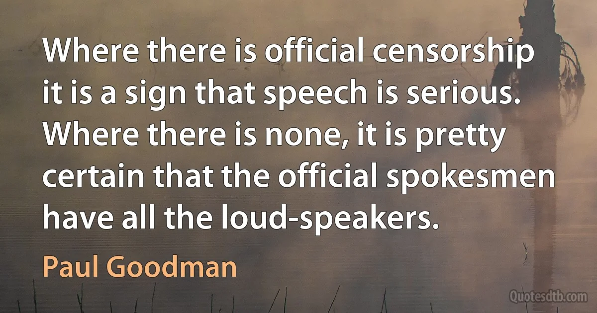 Where there is official censorship it is a sign that speech is serious. Where there is none, it is pretty certain that the official spokesmen have all the loud-speakers. (Paul Goodman)