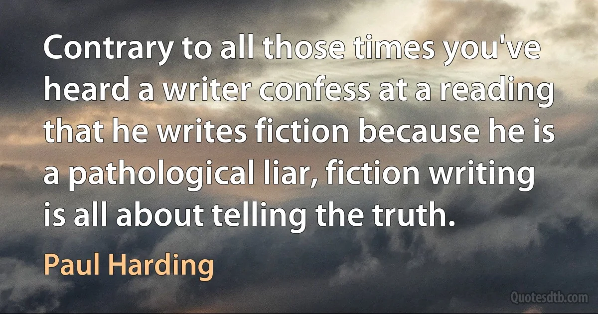 Contrary to all those times you've heard a writer confess at a reading that he writes fiction because he is a pathological liar, fiction writing is all about telling the truth. (Paul Harding)