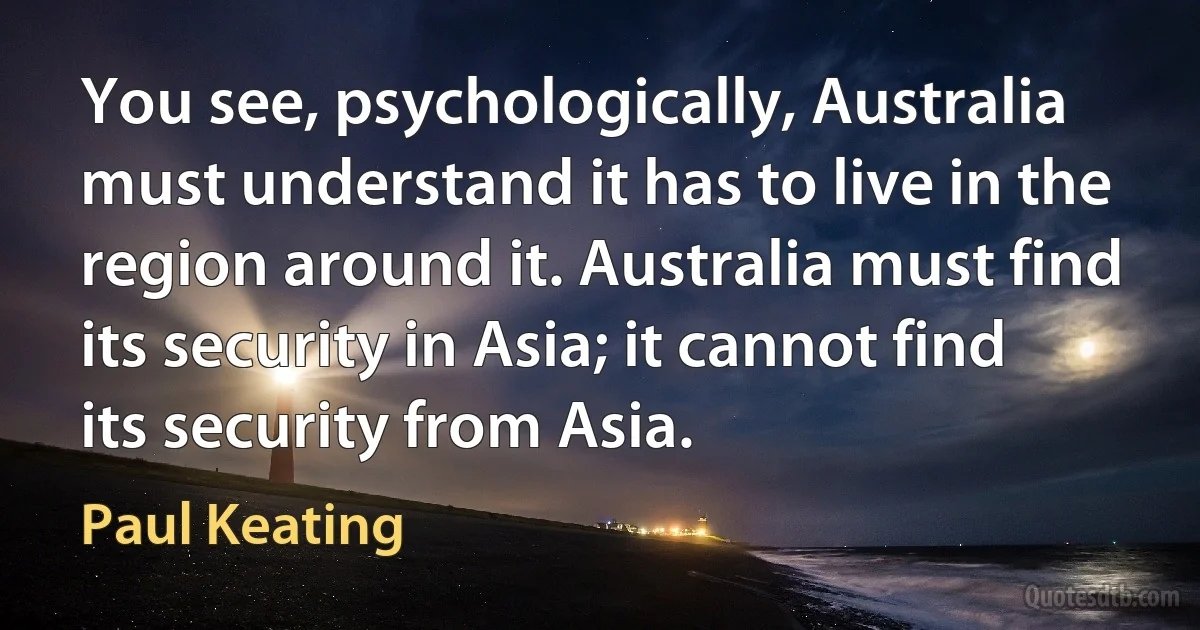 You see, psychologically, Australia must understand it has to live in the region around it. Australia must find its security in Asia; it cannot find its security from Asia. (Paul Keating)