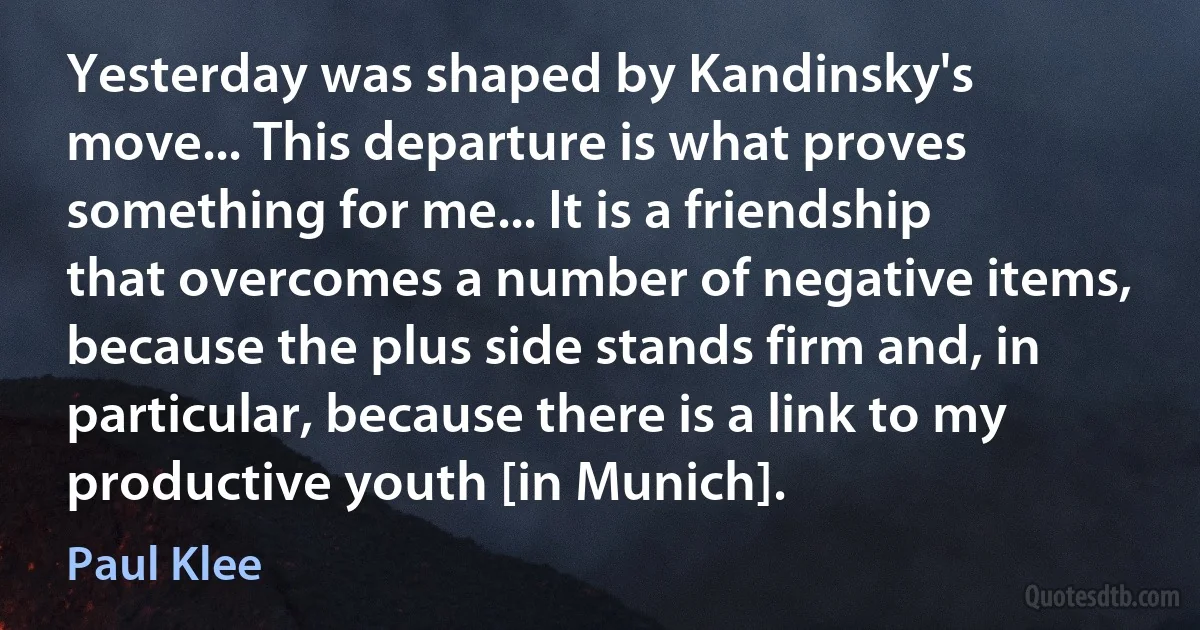 Yesterday was shaped by Kandinsky's move... This departure is what proves something for me... It is a friendship that overcomes a number of negative items, because the plus side stands firm and, in particular, because there is a link to my productive youth [in Munich]. (Paul Klee)