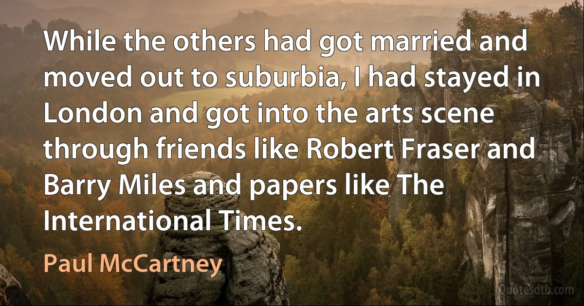 While the others had got married and moved out to suburbia, I had stayed in London and got into the arts scene through friends like Robert Fraser and Barry Miles and papers like The International Times. (Paul McCartney)