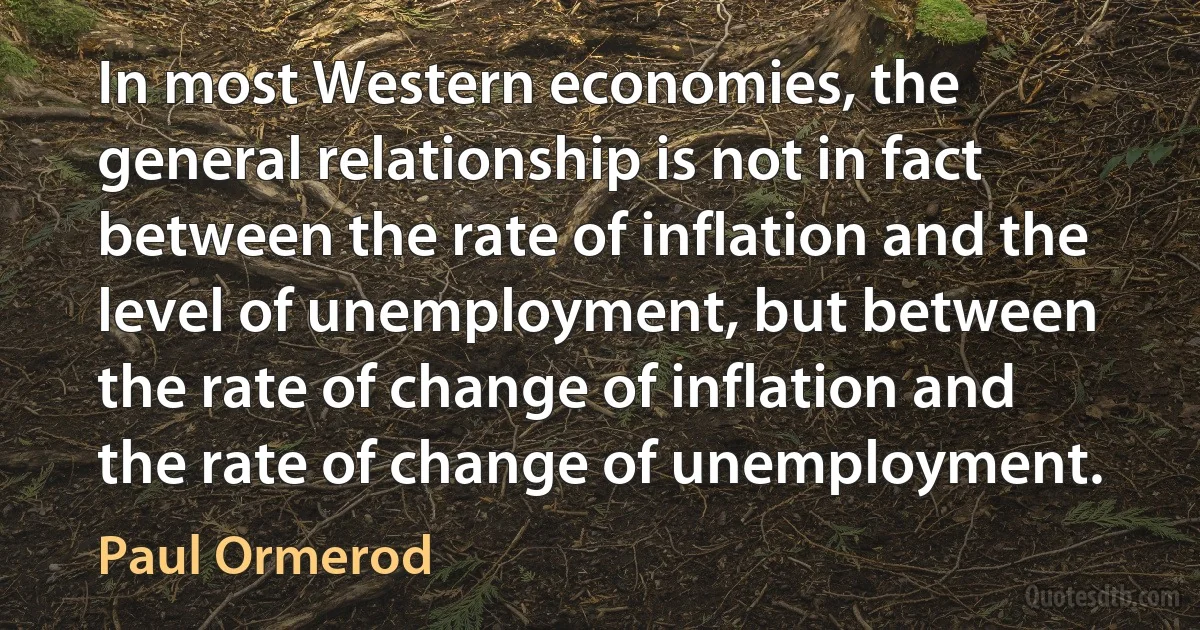 In most Western economies, the general relationship is not in fact between the rate of inflation and the level of unemployment, but between the rate of change of inflation and the rate of change of unemployment. (Paul Ormerod)