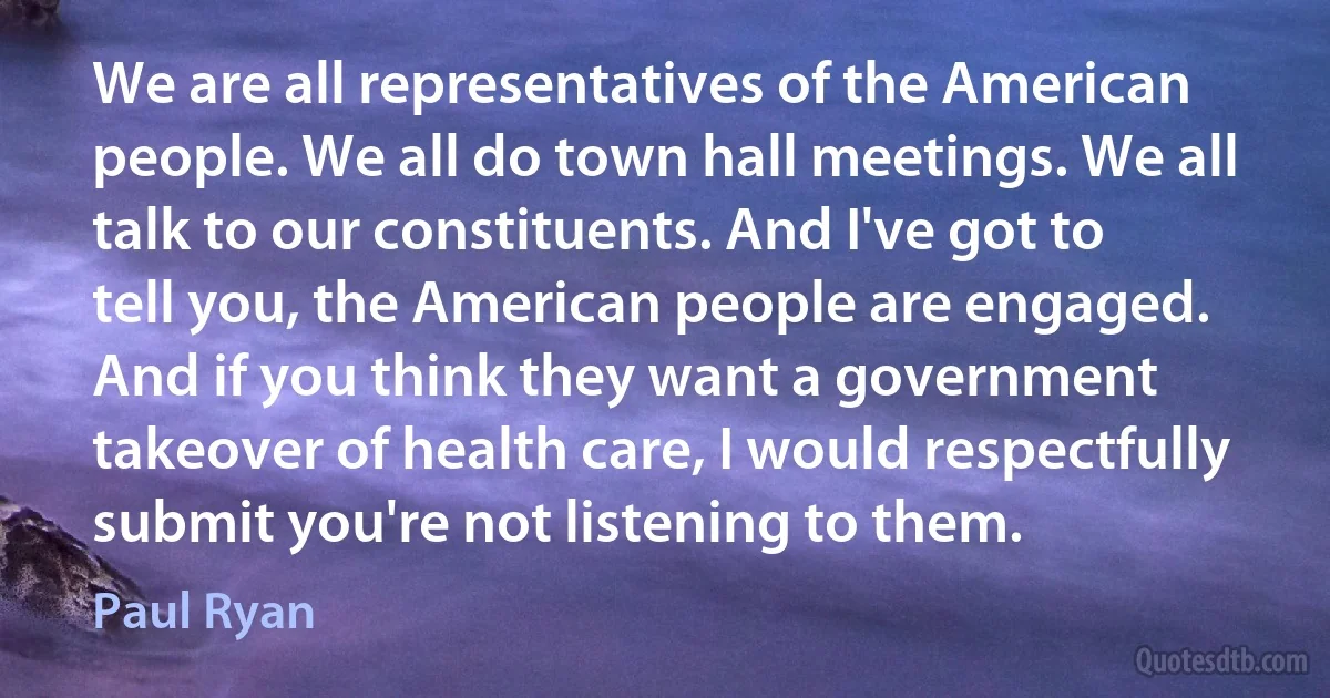 We are all representatives of the American people. We all do town hall meetings. We all talk to our constituents. And I've got to tell you, the American people are engaged. And if you think they want a government takeover of health care, I would respectfully submit you're not listening to them. (Paul Ryan)