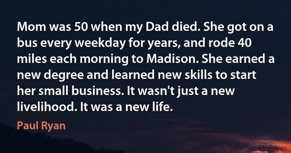 Mom was 50 when my Dad died. She got on a bus every weekday for years, and rode 40 miles each morning to Madison. She earned a new degree and learned new skills to start her small business. It wasn't just a new livelihood. It was a new life. (Paul Ryan)