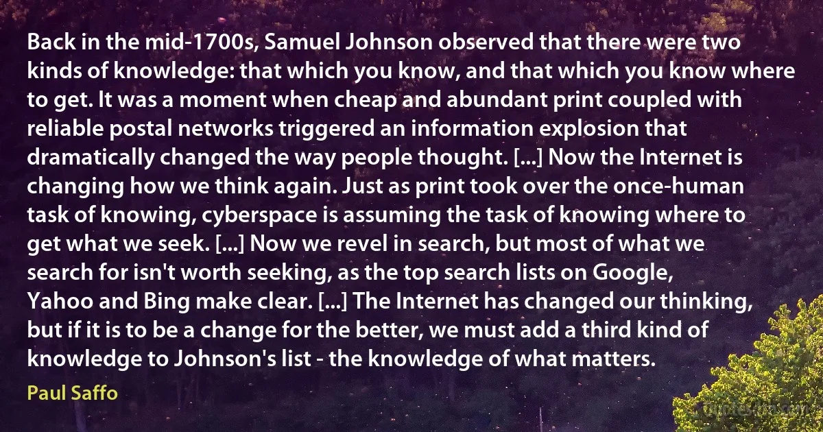 Back in the mid-1700s, Samuel Johnson observed that there were two kinds of knowledge: that which you know, and that which you know where to get. It was a moment when cheap and abundant print coupled with reliable postal networks triggered an information explosion that dramatically changed the way people thought. [...] Now the Internet is changing how we think again. Just as print took over the once-human task of knowing, cyberspace is assuming the task of knowing where to get what we seek. [...] Now we revel in search, but most of what we search for isn't worth seeking, as the top search lists on Google, Yahoo and Bing make clear. [...] The Internet has changed our thinking, but if it is to be a change for the better, we must add a third kind of knowledge to Johnson's list - the knowledge of what matters. (Paul Saffo)