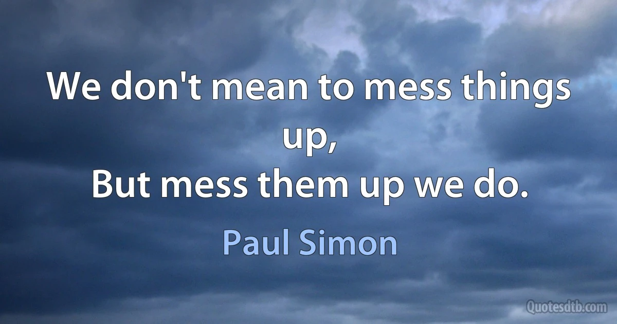 We don't mean to mess things up,
But mess them up we do. (Paul Simon)