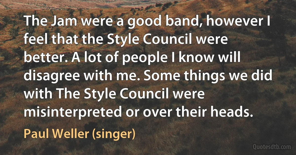 The Jam were a good band, however I feel that the Style Council were better. A lot of people I know will disagree with me. Some things we did with The Style Council were misinterpreted or over their heads. (Paul Weller (singer))