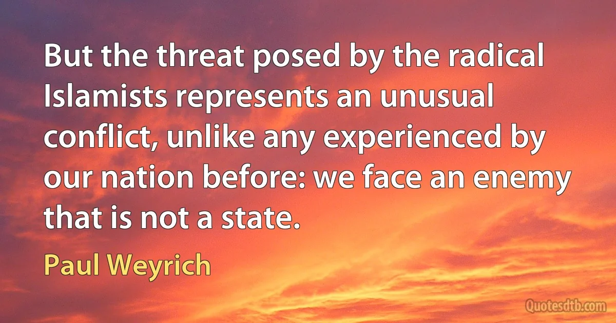 But the threat posed by the radical Islamists represents an unusual conflict, unlike any experienced by our nation before: we face an enemy that is not a state. (Paul Weyrich)