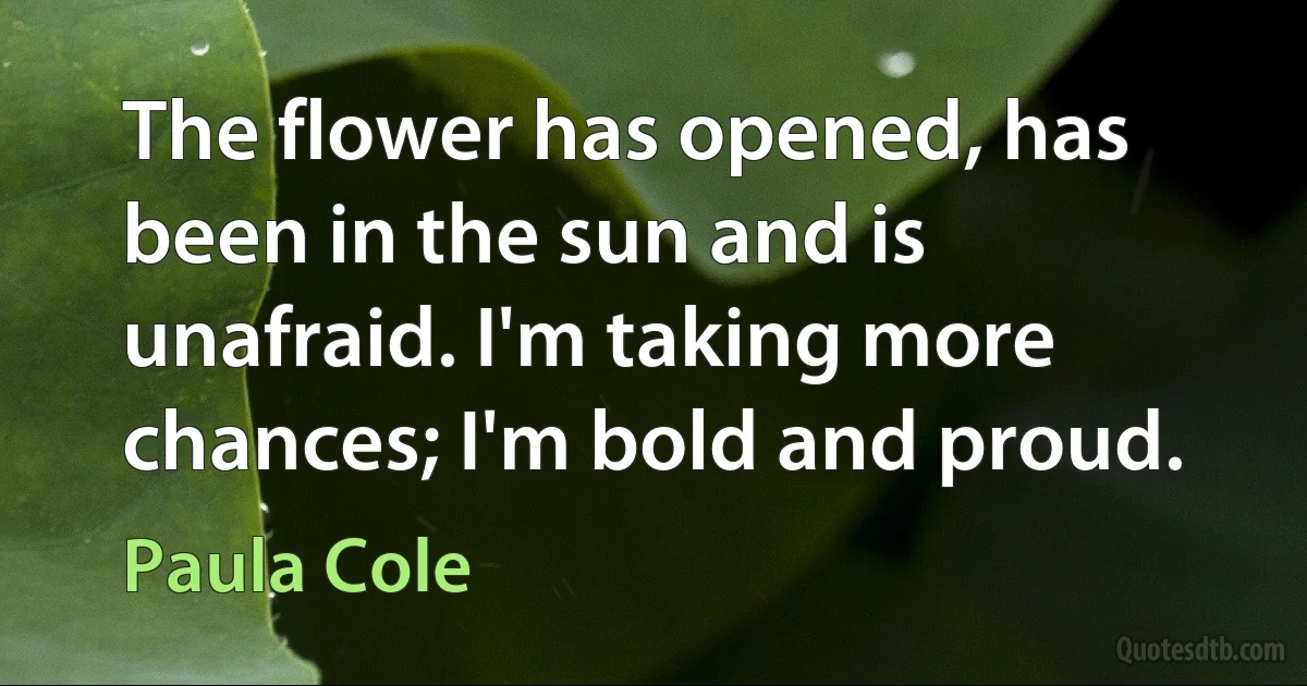 The flower has opened, has been in the sun and is unafraid. I'm taking more chances; I'm bold and proud. (Paula Cole)