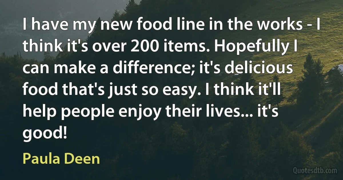 I have my new food line in the works - I think it's over 200 items. Hopefully I can make a difference; it's delicious food that's just so easy. I think it'll help people enjoy their lives... it's good! (Paula Deen)