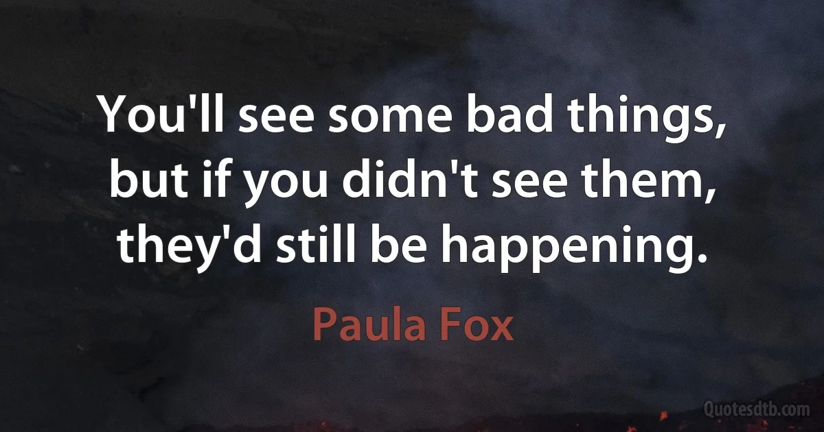 You'll see some bad things, but if you didn't see them, they'd still be happening. (Paula Fox)