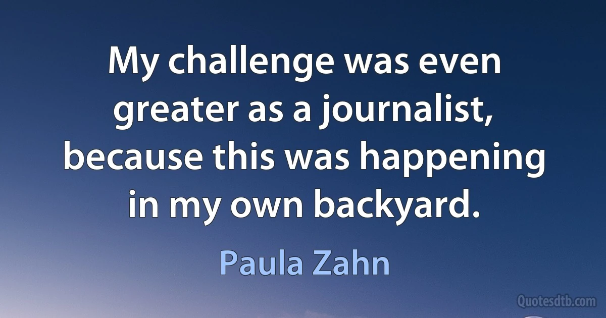 My challenge was even greater as a journalist, because this was happening in my own backyard. (Paula Zahn)