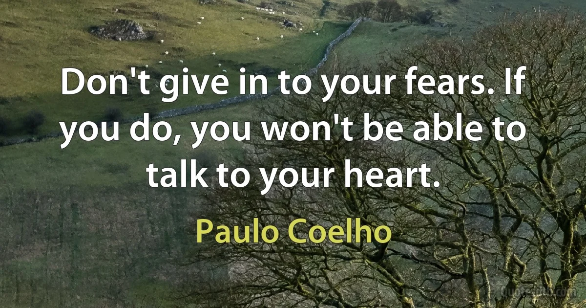 Don't give in to your fears. If you do, you won't be able to talk to your heart. (Paulo Coelho)