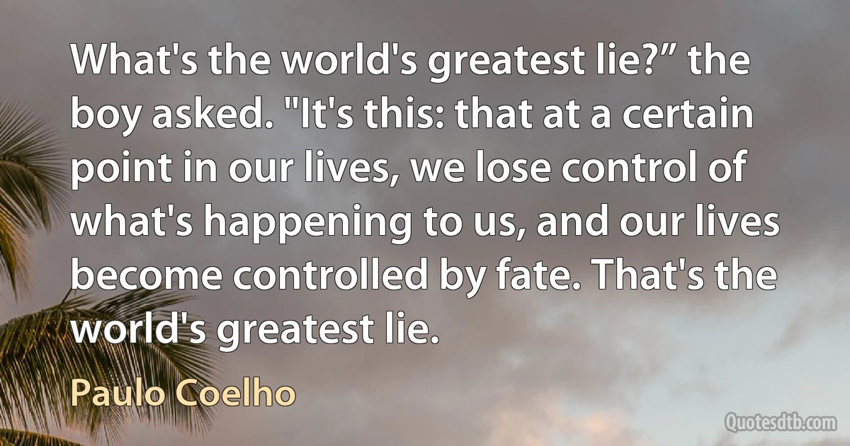 What's the world's greatest lie?” the boy asked. "It's this: that at a certain point in our lives, we lose control of what's happening to us, and our lives become controlled by fate. That's the world's greatest lie. (Paulo Coelho)