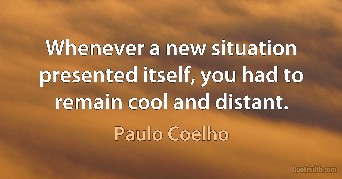 Whenever a new situation presented itself, you had to remain cool and distant. (Paulo Coelho)