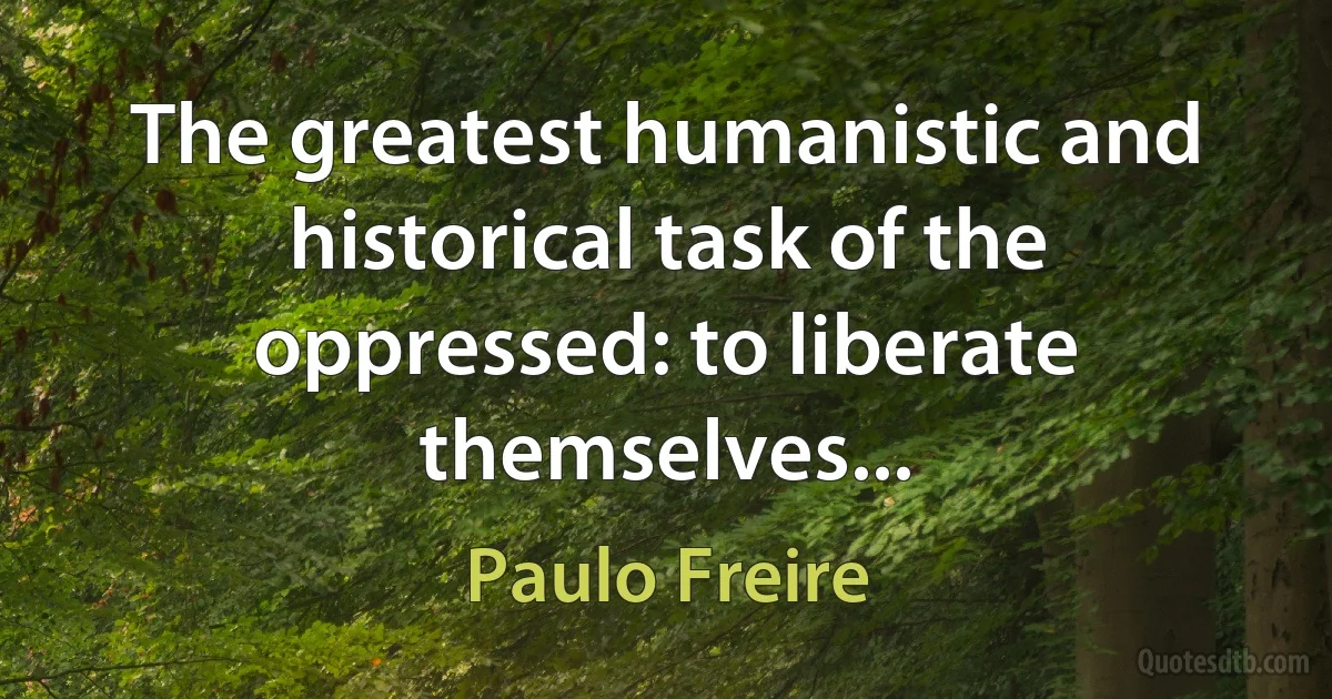 The greatest humanistic and historical task of the oppressed: to liberate themselves... (Paulo Freire)