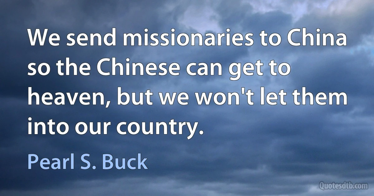 We send missionaries to China so the Chinese can get to heaven, but we won't let them into our country. (Pearl S. Buck)