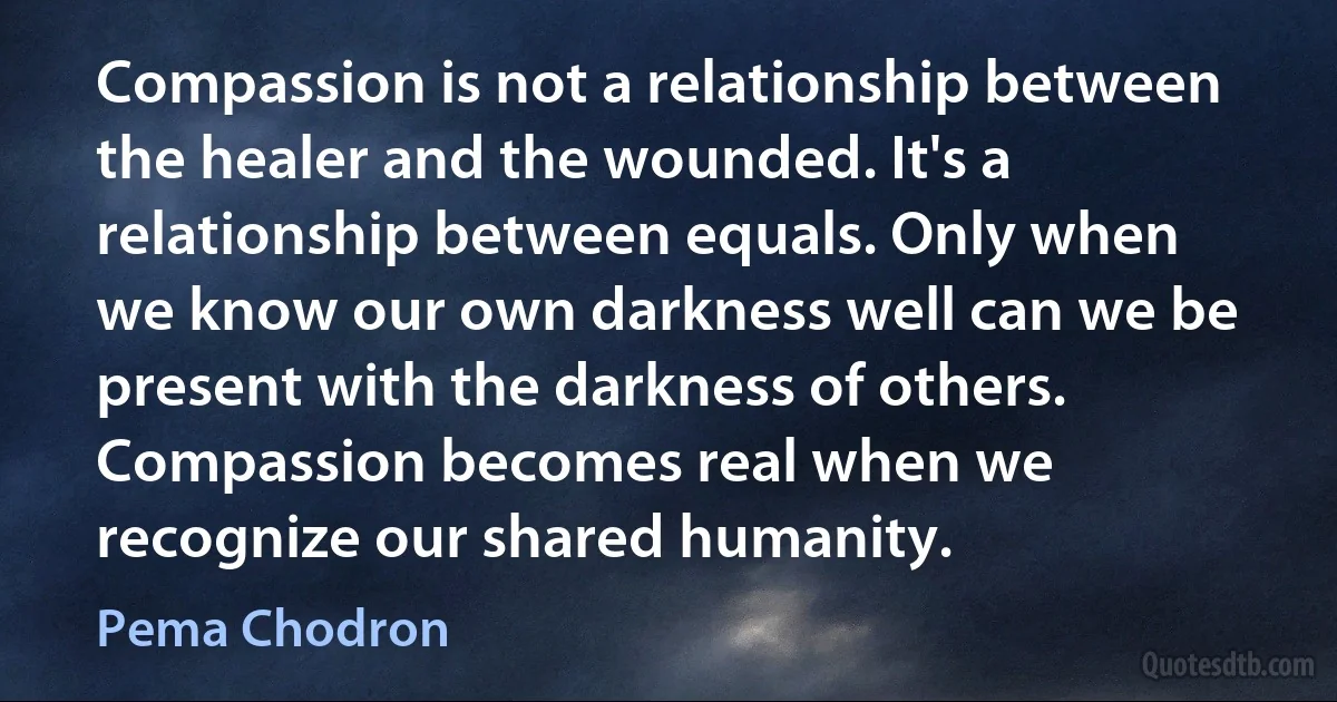 Compassion is not a relationship between the healer and the wounded. It's a relationship between equals. Only when we know our own darkness well can we be present with the darkness of others. Compassion becomes real when we recognize our shared humanity. (Pema Chodron)