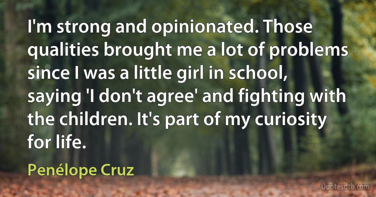 I'm strong and opinionated. Those qualities brought me a lot of problems since I was a little girl in school, saying 'I don't agree' and fighting with the children. It's part of my curiosity for life. (Penélope Cruz)