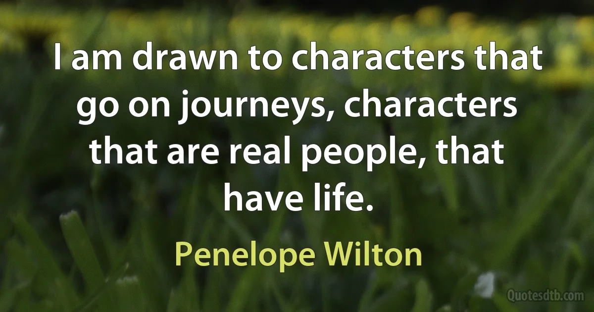 I am drawn to characters that go on journeys, characters that are real people, that have life. (Penelope Wilton)