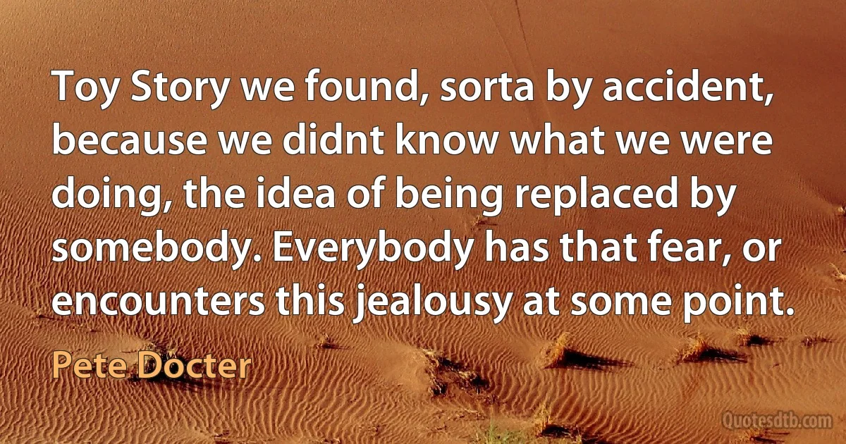 Toy Story we found, sorta by accident, because we didnt know what we were doing, the idea of being replaced by somebody. Everybody has that fear, or encounters this jealousy at some point. (Pete Docter)