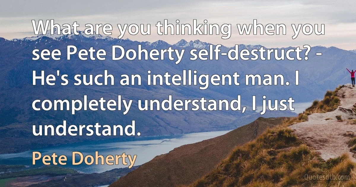 What are you thinking when you see Pete Doherty self-destruct? - He's such an intelligent man. I completely understand, I just understand. (Pete Doherty)