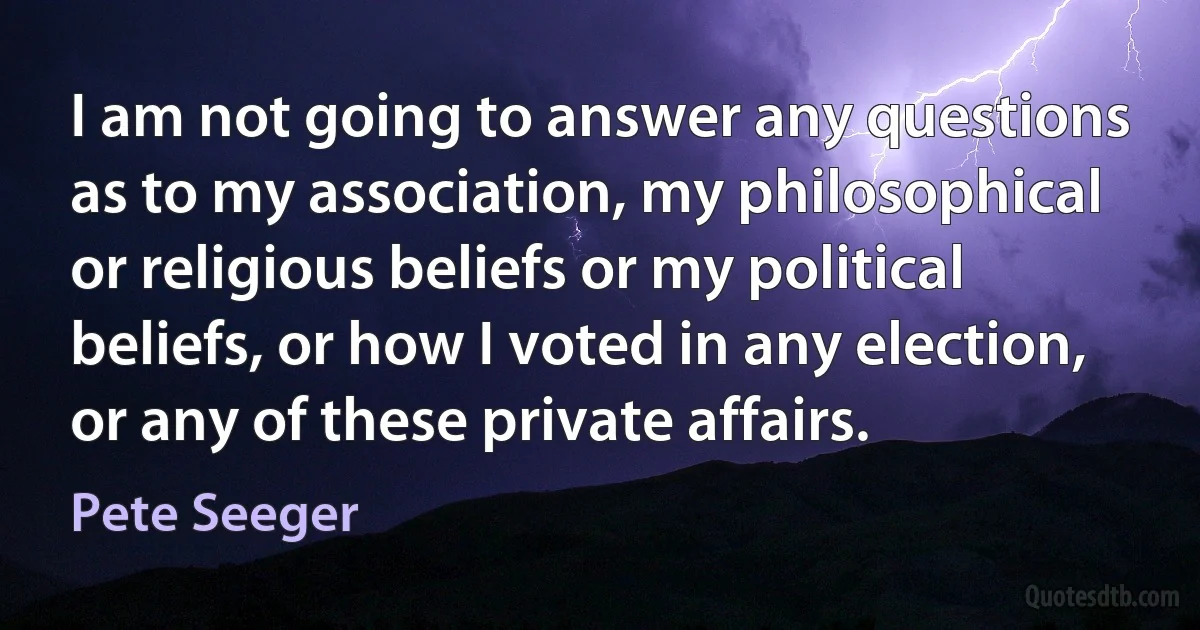 I am not going to answer any questions as to my association, my philosophical or religious beliefs or my political beliefs, or how I voted in any election, or any of these private affairs. (Pete Seeger)