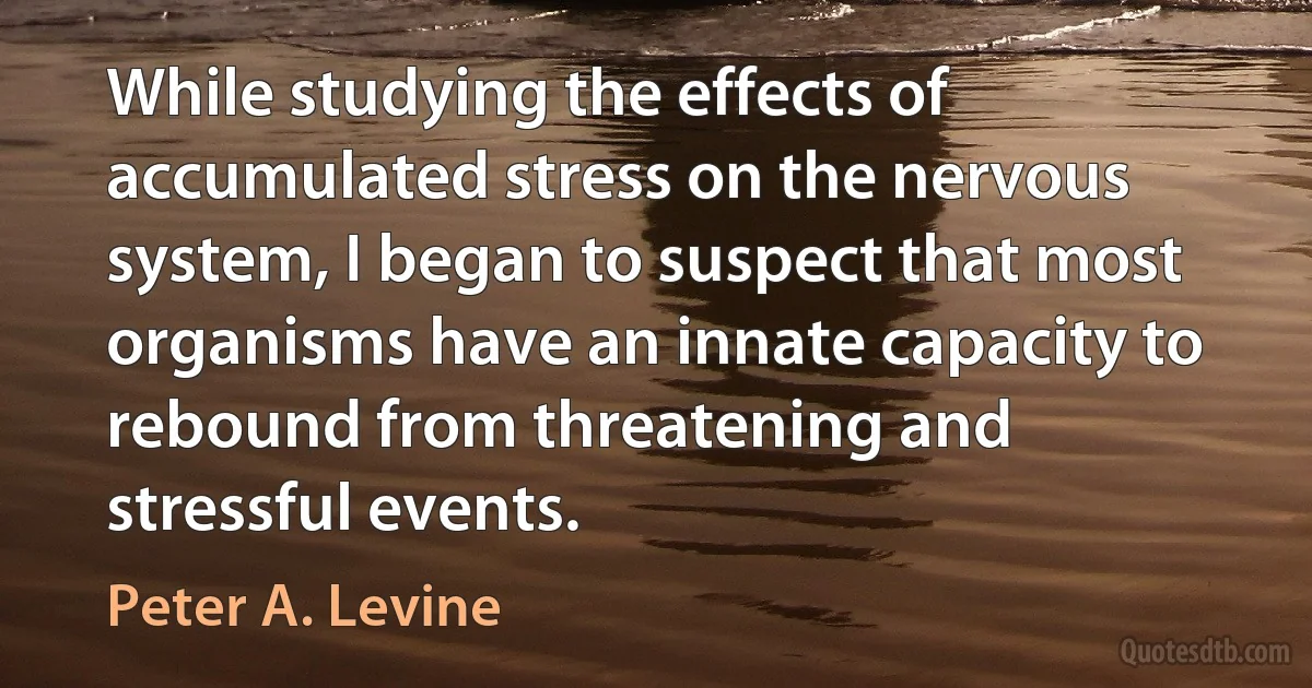 While studying the effects of accumulated stress on the nervous system, I began to suspect that most organisms have an innate capacity to rebound from threatening and stressful events. (Peter A. Levine)