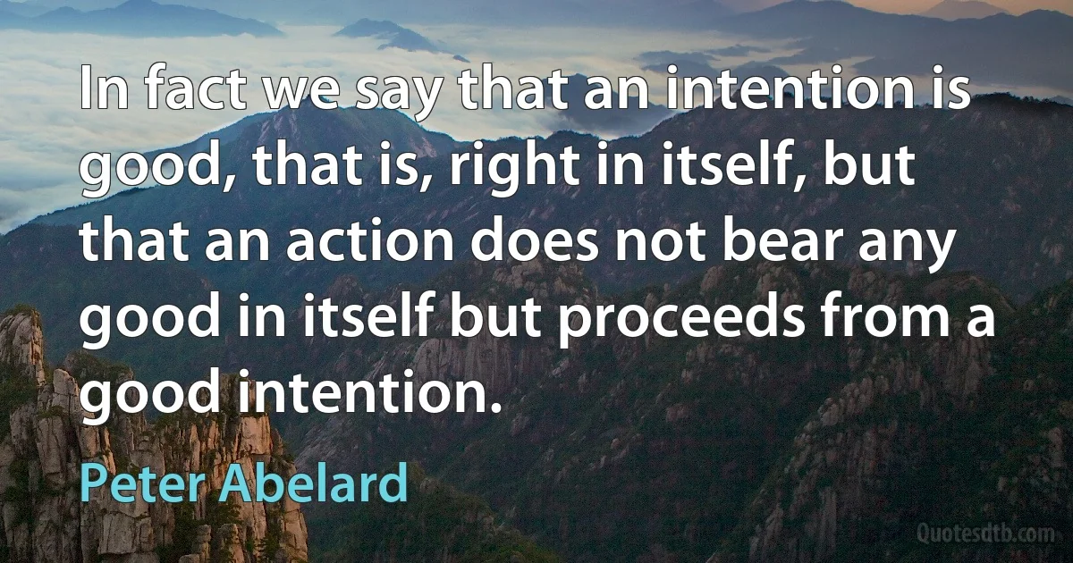 In fact we say that an intention is good, that is, right in itself, but that an action does not bear any good in itself but proceeds from a good intention. (Peter Abelard)