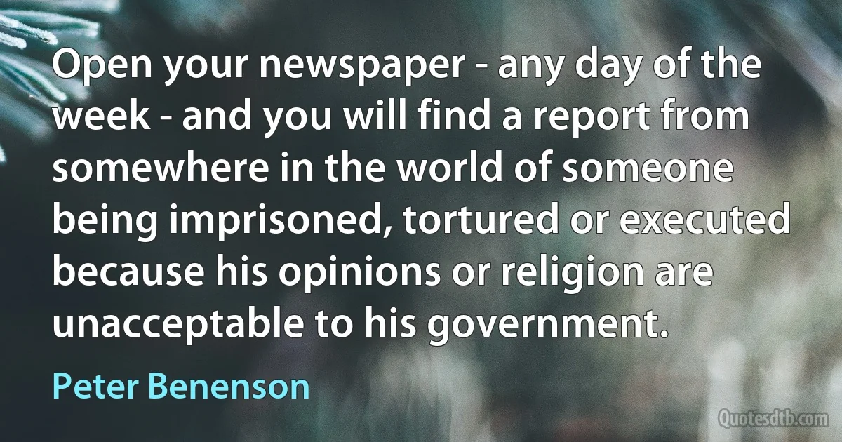 Open your newspaper - any day of the week - and you will find a report from somewhere in the world of someone being imprisoned, tortured or executed because his opinions or religion are unacceptable to his government. (Peter Benenson)