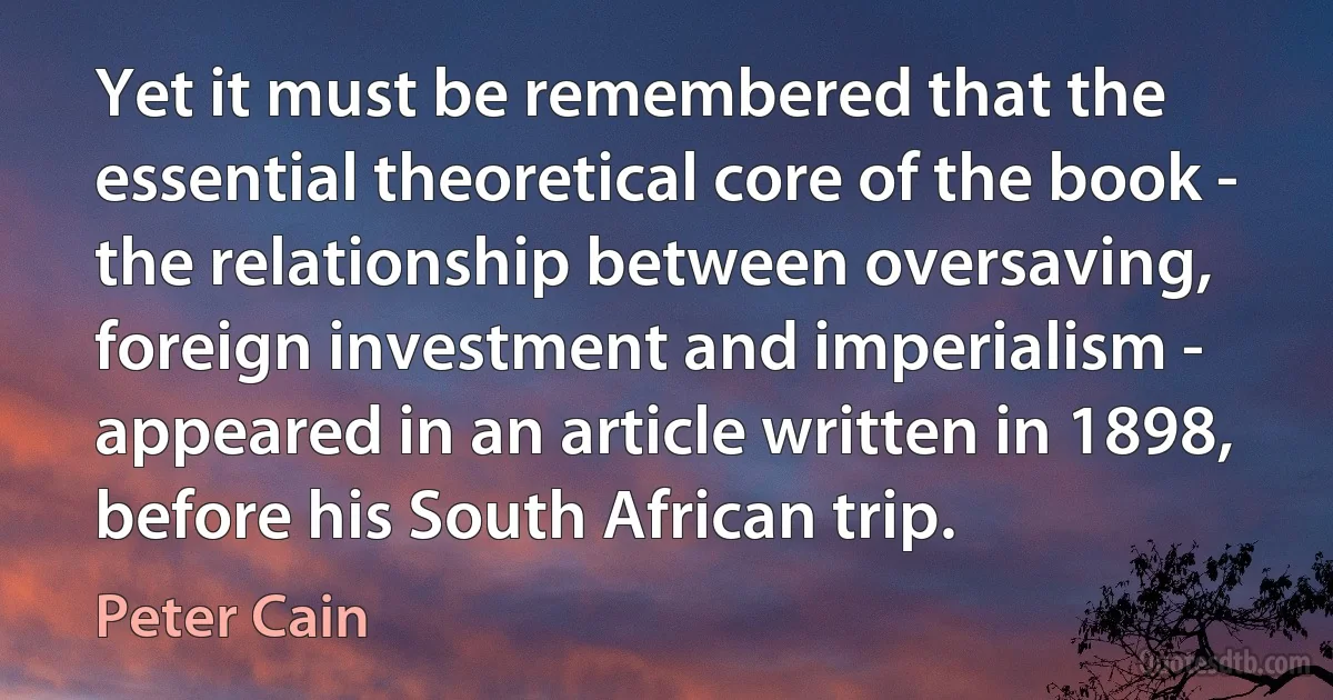 Yet it must be remembered that the essential theoretical core of the book - the relationship between oversaving, foreign investment and imperialism - appeared in an article written in 1898, before his South African trip. (Peter Cain)