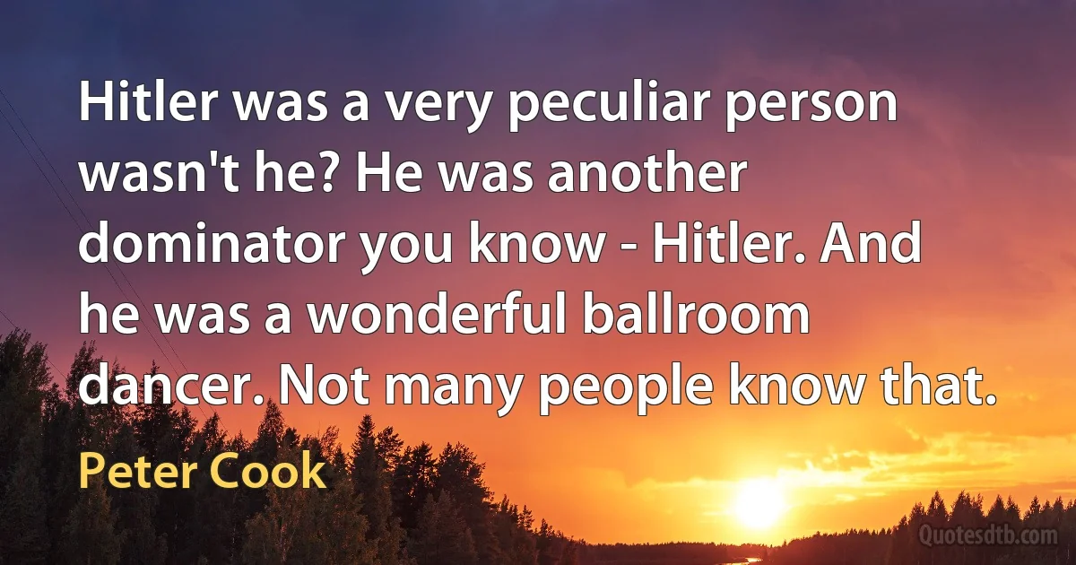 Hitler was a very peculiar person wasn't he? He was another dominator you know - Hitler. And he was a wonderful ballroom dancer. Not many people know that. (Peter Cook)