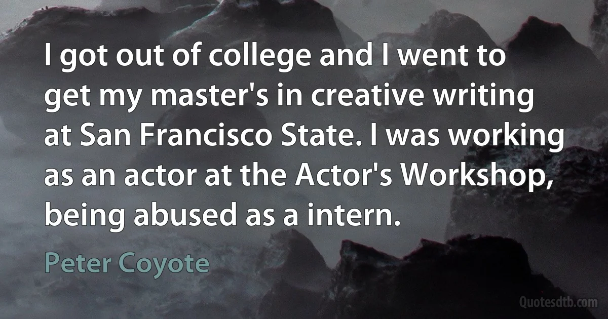 I got out of college and I went to get my master's in creative writing at San Francisco State. I was working as an actor at the Actor's Workshop, being abused as a intern. (Peter Coyote)