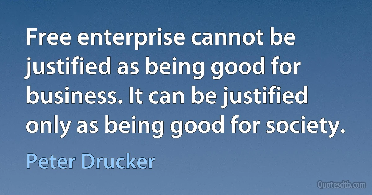 Free enterprise cannot be justified as being good for business. It can be justified only as being good for society. (Peter Drucker)