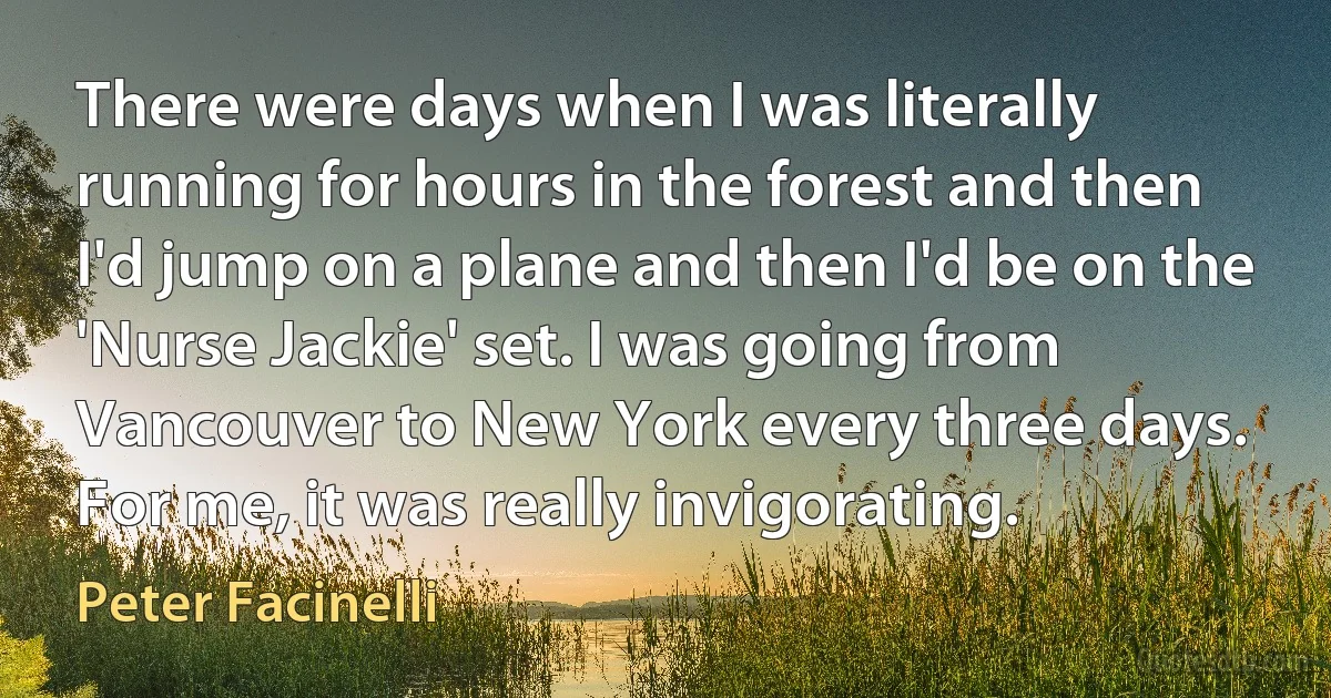 There were days when I was literally running for hours in the forest and then I'd jump on a plane and then I'd be on the 'Nurse Jackie' set. I was going from Vancouver to New York every three days. For me, it was really invigorating. (Peter Facinelli)