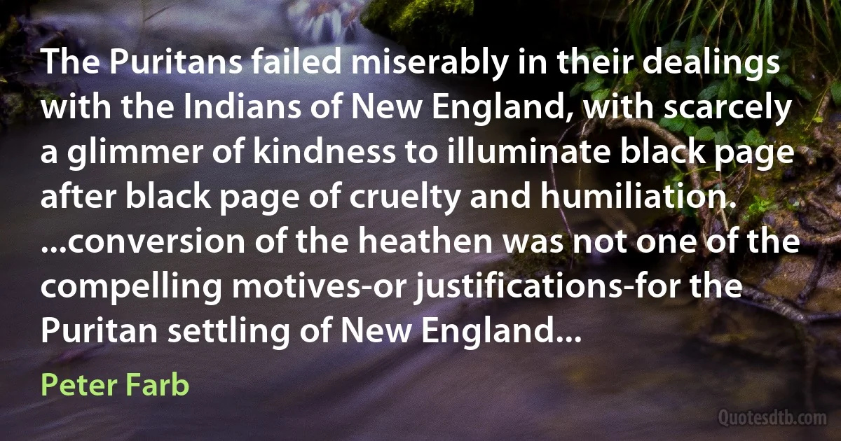 The Puritans failed miserably in their dealings with the Indians of New England, with scarcely a glimmer of kindness to illuminate black page after black page of cruelty and humiliation. ...conversion of the heathen was not one of the compelling motives-or justifications-for the Puritan settling of New England... (Peter Farb)