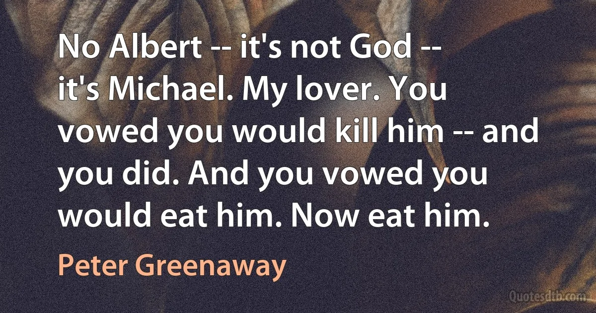 No Albert -- it's not God -- it's Michael. My lover. You vowed you would kill him -- and you did. And you vowed you would eat him. Now eat him. (Peter Greenaway)