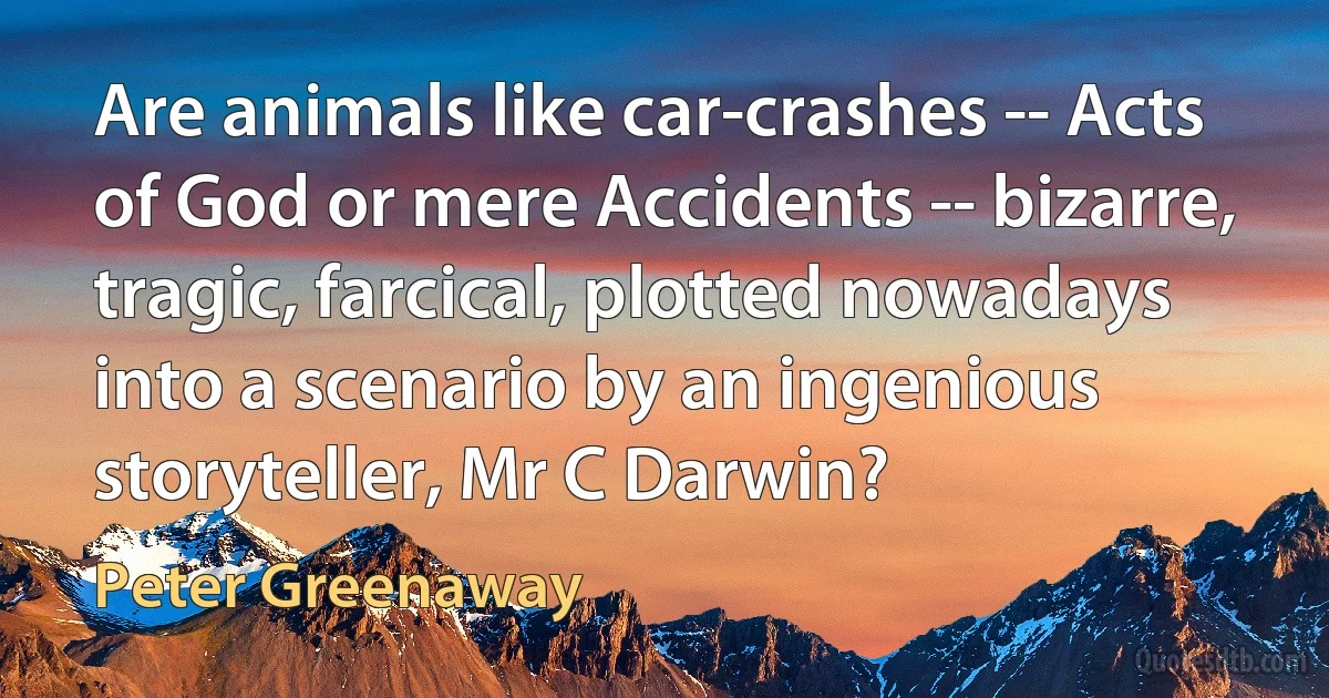 Are animals like car-crashes -- Acts of God or mere Accidents -- bizarre, tragic, farcical, plotted nowadays into a scenario by an ingenious storyteller, Mr C Darwin? (Peter Greenaway)