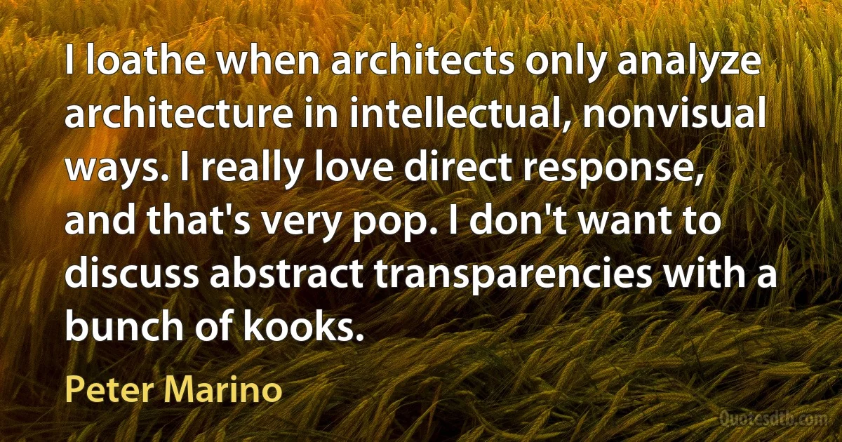 I loathe when architects only analyze architecture in intellectual, nonvisual ways. I really love direct response, and that's very pop. I don't want to discuss abstract transparencies with a bunch of kooks. (Peter Marino)