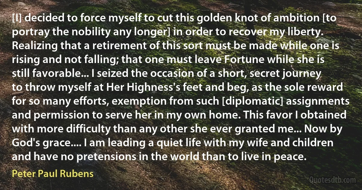 [I] decided to force myself to cut this golden knot of ambition [to portray the nobility any longer] in order to recover my liberty. Realizing that a retirement of this sort must be made while one is rising and not falling; that one must leave Fortune while she is still favorable... I seized the occasion of a short, secret journey to throw myself at Her Highness's feet and beg, as the sole reward for so many efforts, exemption from such [diplomatic] assignments and permission to serve her in my own home. This favor I obtained with more difficulty than any other she ever granted me... Now by God's grace.... I am leading a quiet life with my wife and children and have no pretensions in the world than to live in peace. (Peter Paul Rubens)