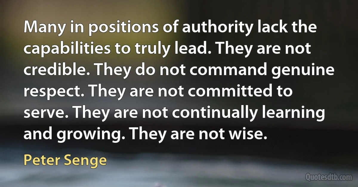 Many in positions of authority lack the capabilities to truly lead. They are not credible. They do not command genuine respect. They are not committed to serve. They are not continually learning and growing. They are not wise. (Peter Senge)