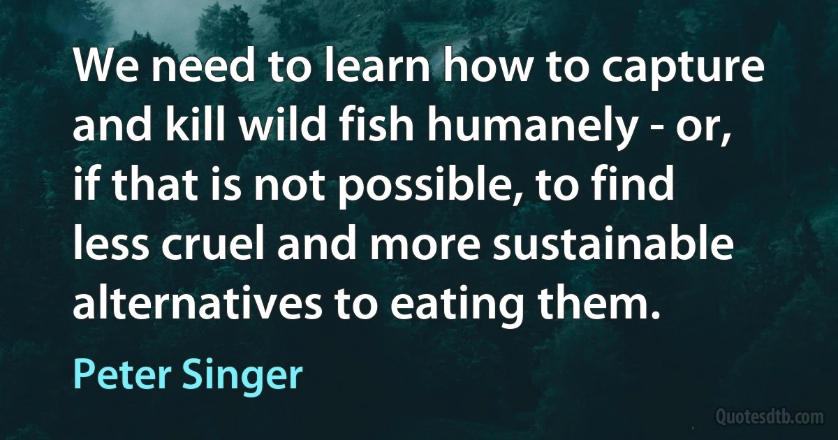 We need to learn how to capture and kill wild fish humanely - or, if that is not possible, to find less cruel and more sustainable alternatives to eating them. (Peter Singer)