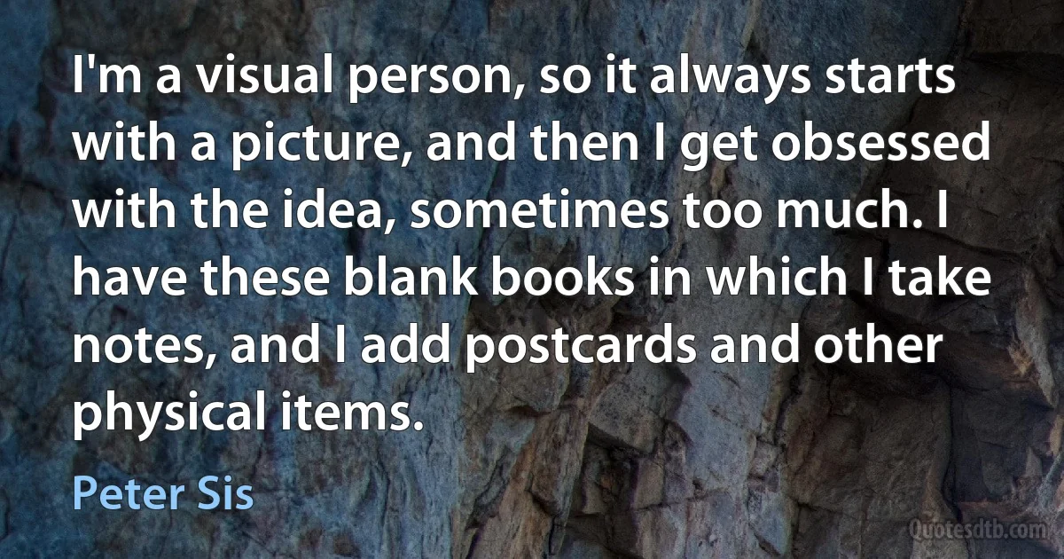 I'm a visual person, so it always starts with a picture, and then I get obsessed with the idea, sometimes too much. I have these blank books in which I take notes, and I add postcards and other physical items. (Peter Sis)