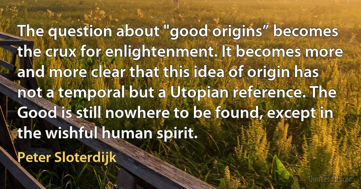 The question about "good origins” becomes the crux for enlightenment. It becomes more and more clear that this idea of origin has not a temporal but a Utopian reference. The Good is still nowhere to be found, except in the wishful human spirit. (Peter Sloterdijk)