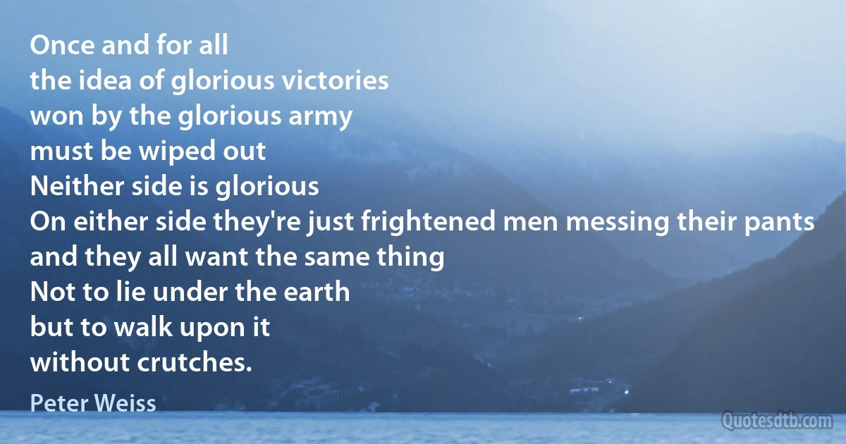 Once and for all
the idea of glorious victories
won by the glorious army
must be wiped out
Neither side is glorious
On either side they're just frightened men messing their pants
and they all want the same thing
Not to lie under the earth
but to walk upon it
without crutches. (Peter Weiss)