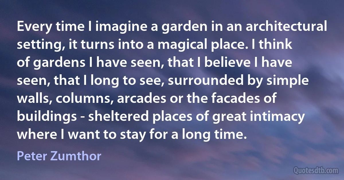 Every time I imagine a garden in an architectural setting, it turns into a magical place. I think of gardens I have seen, that I believe I have seen, that I long to see, surrounded by simple walls, columns, arcades or the facades of buildings - sheltered places of great intimacy where I want to stay for a long time. (Peter Zumthor)