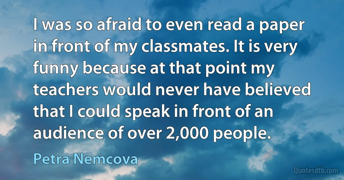 I was so afraid to even read a paper in front of my classmates. It is very funny because at that point my teachers would never have believed that I could speak in front of an audience of over 2,000 people. (Petra Nemcova)