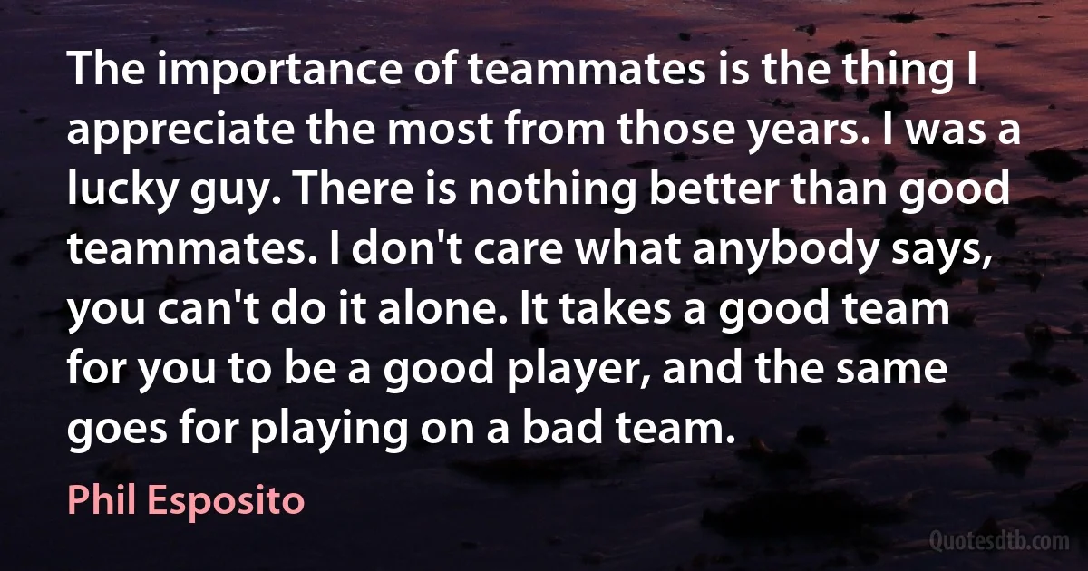 The importance of teammates is the thing I appreciate the most from those years. I was a lucky guy. There is nothing better than good teammates. I don't care what anybody says, you can't do it alone. It takes a good team for you to be a good player, and the same goes for playing on a bad team. (Phil Esposito)